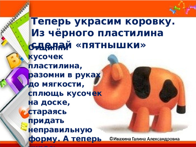 Теперь украсим коровку. Из чёрного пластилина сделай «пятнышки»  Отщипни кусочек пластилина, разомни в руках до мягкости, сплющь кусочек на доске, стараясь придать неправильную форму. А теперь укрась «пятнышком» свою коровку 