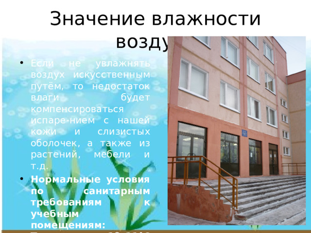 Значение влажности воздуха Если не увлажнять воздух искусственным путём, то недостаток влаги будет компенсироваться испаре-нием с нашей кожи и слизистых оболочек, а также из растений, мебели и т.д. Нормальные условия по санитарным требованиям к учебным помещениям: Температура 18–21°С и влажность воздуха 40–60% 