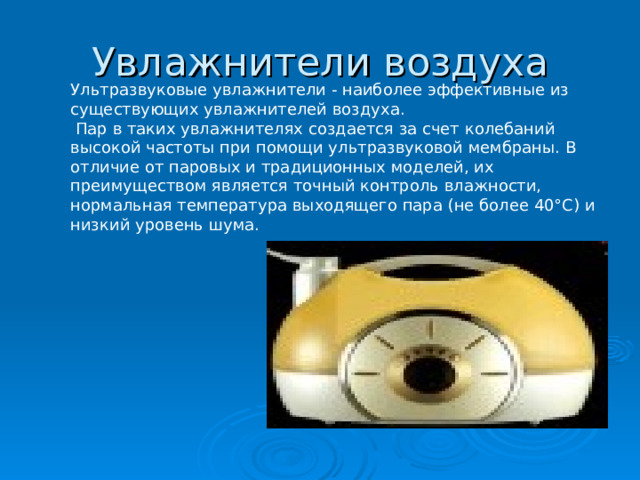 Увлажнители воздуха Ультразвуковые увлажнители - наиболее эффективные из существующих увлажнителей воздуха.  Пар в таких увлажнителях создается за счет колебаний высокой частоты при помощи ультразвуковой мембраны. В отличие от паровых и традиционных моделей, их преимуществом является точный контроль влажности, нормальная температура выходящего пара (не более 40°С) и низкий уровень шума. 
