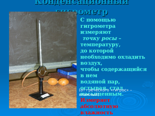Конденсационный гигрометр С помощью гигрометра измеряют  точку росы – температуру, до которой необходимо охладить воздух, чтобы содержащийся в нем водяной пар, остывая, стал насыщенным. Измеряет абсолютную влажность t росы = 15 0 С t сух = 23 0 С (от греческого «гигрос» – влажный) 