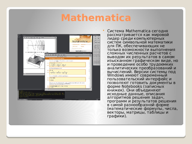Mathematica Система Mathematica сегодня рассматривается как мировой лидер среди компьютерных систем символьной математики для ПК, обеспечивающих не только возможности выполнения сложных численных расчетов с выводом их результатов в самом изысканном графическом виде, но и проведение особо трудоемких аналитических преобразований и вычислений. Версии системы под Windows имеют современный пользовательский интерфейс и позволяют готовить документы в форме Notebooks (записных книжек). Они объединяют исходные данные, описания алгоритмов решения задач, программ и результатов решения в самой разнообразной форме (математические формулы, числа, векторы, матрицы, таблицы и графики). 