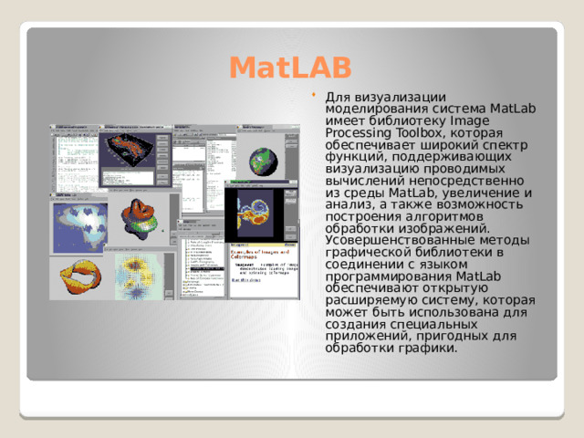 MatLAB Для визуализации моделирования система MatLab имеет библиотеку Image Processing Toolbox, которая обеспечивает широкий спектр функций, поддерживающих визуализацию проводимых вычислений непосредственно из среды MatLab, увеличение и анализ, а также возможность построения алгоритмов обработки изображений. Усовершенствованные методы графической библиотеки в соединении с языком программирования MatLab обеспечивают открытую расширяемую систему, которая может быть использована для создания специальных приложений, пригодных для обработки графики. 