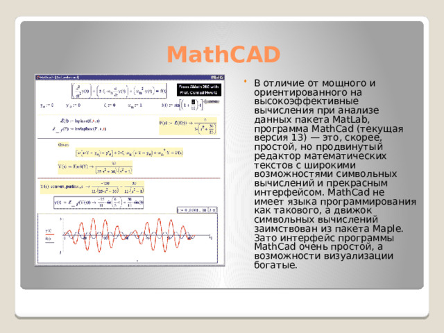 MathCAD В отличие от мощного и ориентированного на высокоэффективные вычисления при анализе данных пакета MatLab, программа MathCad (текущая версия 13) — это, скорее, простой, но продвинутый редактор математических текстов с широкими возможностями символьных вычислений и прекрасным интерфейсом. MathCad не имеет языка программирования как такового, а движок символьных вычислений заимствован из пакета Maple. Зато интерфейс программы MathCad очень простой, а возможности визуализации богатые. 