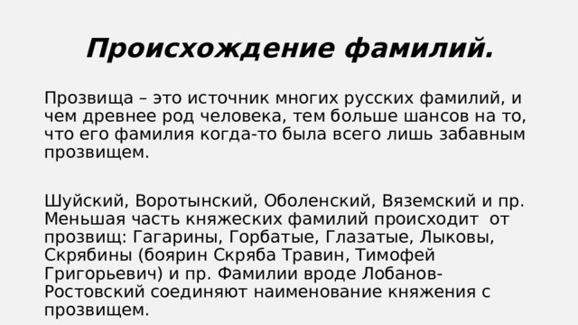 Происхождение фамилий. Прозвища – это источник многих русских фамилий, и чем древнее род человека, тем больше шансов на то, что его фамилия когда-то была всего лишь забавным прозвищем. Шуйский, Воротынский, Оболенский, Вяземский и пр. Меньшая часть княжеских фамилий происходит от прозвищ: Гагарины, Горбатые, Глазатые, Лыковы, Скрябины (боярин Скряба Травин, Тимофей Григорьевич) и пр. Фамилии вроде Лобанов-Ростовский соединяют наименование княжения с прозвищем. 