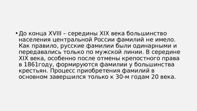 До конца XVIII – середины XIX века большинство населения центральной России фамилий не имело. Как правило, русские фамилии были одинарными и передавались только по мужской линии. В середине XIX века, особенно после отмены крепостного права в 1861году, формируются фамилии у большинства крестьян. Процесс приобретения фамилий в основном завершился только к 30-м годам 20 века. 