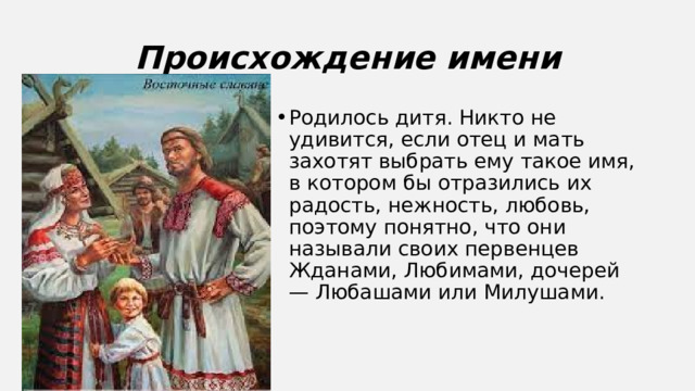 Происхождение имени Родилось дитя. Никто не удивится, если отец и мать захотят выбрать ему такое имя, в котором бы отразились их радость, нежность, любовь, поэтому понятно, что они называли своих первенцев Жданами, Любимами, дочерей — Любашами или Милушами. 