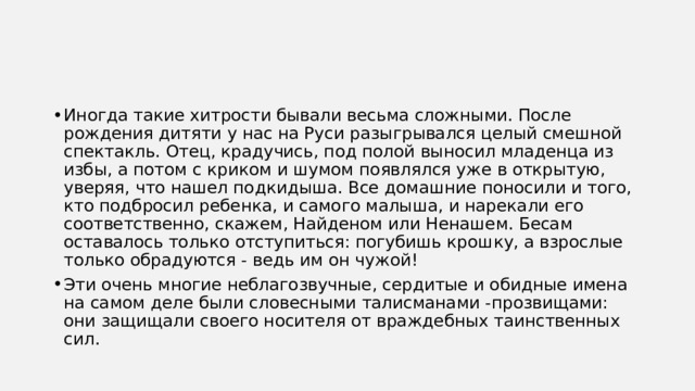 Иногда такие хитрости бывали весьма сложными. После рождения дитяти у нас на Руси разыгрывался целый смешной спектакль. Отец, крадучись, под полой выносил младенца из избы, а потом с криком и шумом появлялся уже в открытую, уверяя, что нашел подкидыша. Все домашние поносили и того, кто подбросил ребенка, и самого малыша, и нарекали его соответственно, скажем, Найденом или Ненашем. Бесам оставалось только отступиться: погубишь крошку, а взрослые только обрадуются - ведь им он чужой! Эти очень многие неблагозвучные, сердитые и обидные имена на самом деле были словесными талисманами -прозвищами: они защищали своего носителя от враждебных таинственных сил. 