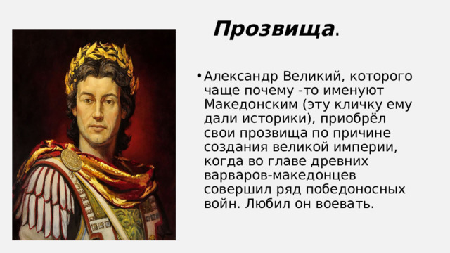 Прозвища . Александр Великий, которого чаще почему -то именуют Македонским (эту кличку ему дали историки), приобрёл свои прозвища по причине создания великой империи, когда во главе древних варваров-македонцев совершил ряд победоносных войн. Любил он воевать. 