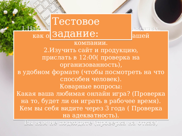 Тестовое задание: 1.Напишите о своем опыте и достижениях, как он может быть полезен в нашей компании.  2.Изучить сайт и продукцию,  прислать в 12:00( проверка на организованность),  в удобном формате (чтобы посмотреть на что способен человек).  Коварные вопросы:  Какая ваша любимая онлайн игра? (Проверка на то, будет ли он играть в рабочее время).  Кем вы себя видите через 3 года ( Проверка на адекватность).  Вы нам не подходите (проверка на отказ) 