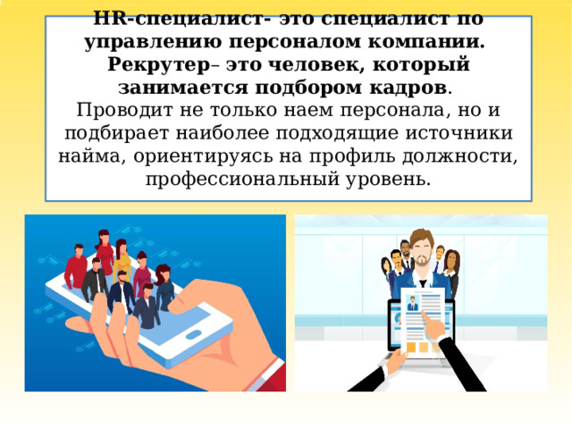 HR-специалист- это специалист по управлению персоналом компании.  Рекрутер – это   человек, который занимается подбором кадров .   Проводит не только наем персонала, но и подбирает наиболее подходящие источники найма, ориентируясь на профиль должности, профессиональный уровень.   