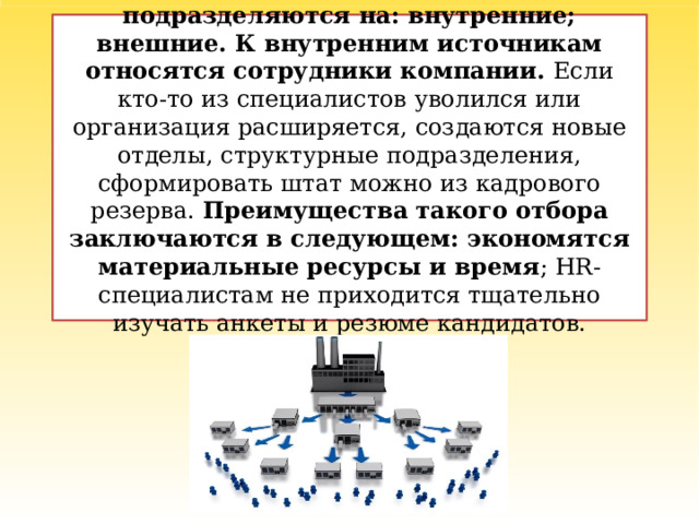Источники набора персонала подразделяются на: внутренние; внешние. К внутренним источникам относятся сотрудники компании. Если кто-то из специалистов уволился или организация расширяется, создаются новые отделы, структурные подразделения, сформировать штат можно из кадрового резерва. Преимущества такого отбора заключаются в следующем: экономятся материальные ресурсы и время ; HR-специалистам не приходится тщательно изучать анкеты и резюме кандидатов.   