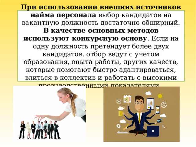 При использовании внешних источников найма персонала выбор кандидатов на вакантную должность достаточно обширный. В качестве основных методов используют конкурсную основу . Если на одну должность претендует более двух кандидатов, отбор ведут с учетом образования, опыта работы, других качеств, которые помогают быстро адаптироваться, влиться в коллектив и работать с высокими производственными показателями. 