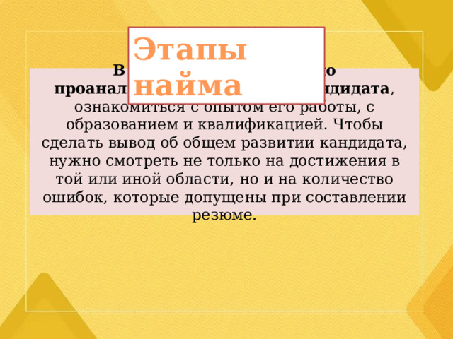 Этапы найма В первую очередь нужно проанализировать резюме кандидата , ознакомиться с опытом его работы, с образованием и квалификацией. Чтобы сделать вывод об общем развитии кандидата, нужно смотреть не только на достижения в той или иной области, но и на количество ошибок, которые допущены при составлении резюме. 