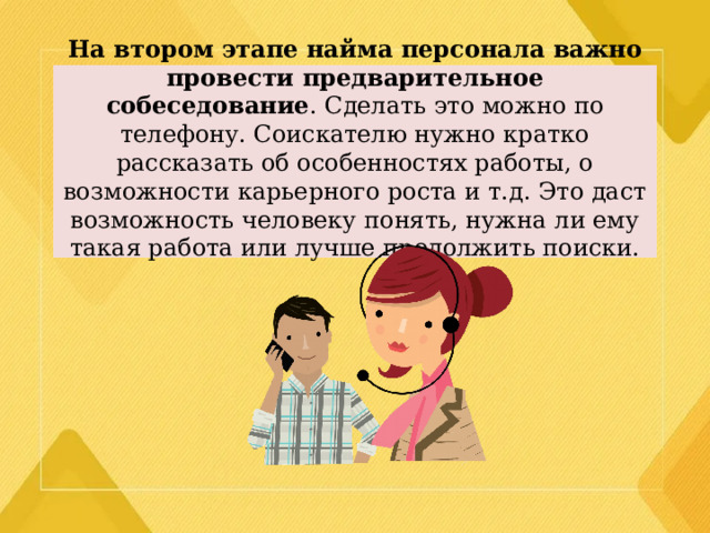 На втором этапе найма персонала важно провести предварительное собеседование . Сделать это можно по телефону. Соискателю нужно кратко рассказать об особенностях работы, о возможности карьерного роста и т.д. Это даст возможность человеку понять, нужна ли ему такая работа или лучше продолжить поиски.   