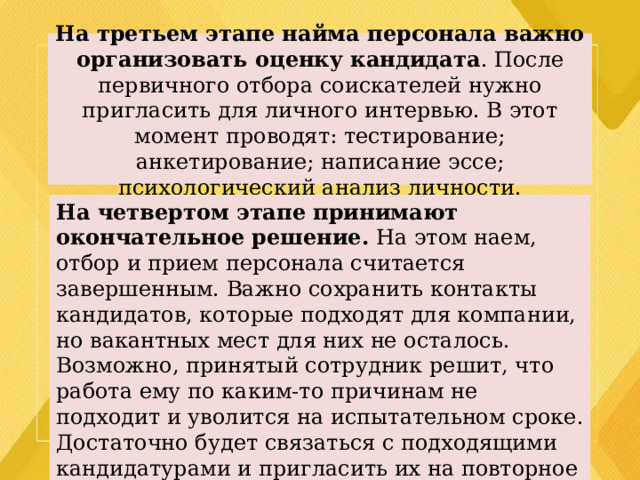 На третьем этапе найма персонала важно организовать оценку кандидата . После первичного отбора соискателей нужно пригласить для личного интервью. В этот момент проводят: тестирование; анкетирование; написание эссе; психологический анализ личности. На четвертом этапе принимают окончательное решение. На этом наем, отбор и прием персонала считается завершенным. Важно сохранить контакты кандидатов, которые подходят для компании, но вакантных мест для них не осталось. Возможно, принятый сотрудник решит, что работа ему по каким-то причинам не подходит и уволится на испытательном сроке. Достаточно будет связаться с подходящими кандидатурами и пригласить их на повторное собеседование. 