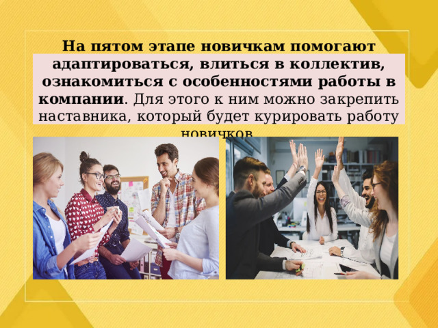 На пятом этапе новичкам помогают адаптироваться, влиться в коллектив, ознакомиться с особенностями работы в компании . Для этого к ним можно закрепить наставника, который будет курировать работу новичков. 