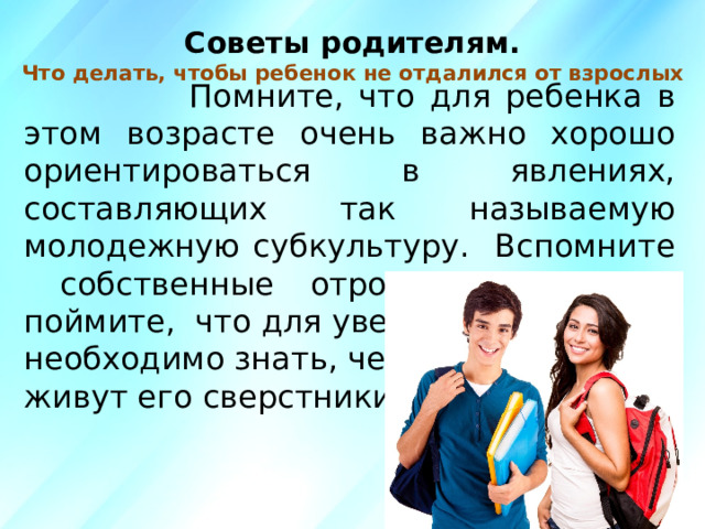 Советы родителям.  Что делать, чтобы ребенок не отдалился от взрослых    Помните, что для ребенка в этом возрасте очень важно хорошо ориентироваться в явлениях, составляющих так называемую молодежную субкультуру. Вспомните собственные отроческие годы и поймите, что для уверенности в себе необходимо знать, чем живут его сверстники.  