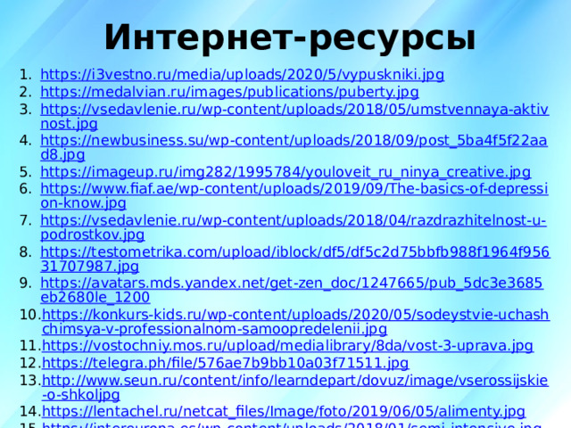 Интернет-ресурсы   https://i3vestno.ru/media/uploads/2020/5/vypuskniki.jpg https://medalvian.ru/images/publications/puberty.jpg https://vsedavlenie.ru/wp-content/uploads/2018/05/umstvennaya-aktivnost.jpg https://newbusiness.su/wp-content/uploads/2018/09/post_5ba4f5f22aad8.jpg https://imageup.ru/img282/1995784/youloveit_ru_ninya_creative.jpg https://www.fiaf.ae/wp-content/uploads/2019/09/The-basics-of-depression-know.jpg https://vsedavlenie.ru/wp-content/uploads/2018/04/razdrazhitelnost-u-podrostkov.jpg https://testometrika.com/upload/iblock/df5/df5c2d75bbfb988f1964f95631707987.jpg https://avatars.mds.yandex.net/get-zen_doc/1247665/pub_5dc3e3685eb2680le_1200 https://konkurs-kids.ru/wp-content/uploads/2020/05/sodeystvie-uchashchimsya-v-professionalnom-samoopredelenii.jpg https://vostochniy.mos.ru/upload/medialibrary/8da/vost-3-uprava.jpg https://telegra.ph/file/576ae7b9bb10a03f71511.jpg http://www.seun.ru/content/info/learndepart/dovuz/image/vserossijskie-o-shkoljpg https://lentachel.ru/netcat_files/Image/foto/2019/06/05/alimenty.jpg https://intereuropa.es/wp-content/uploads/2018/01/semi-intensive.jpg http://cdn01.ru/files/users/images/a2/34/a23418bf0b28ecddb2cfc4dde3e51943.jpg https://gmb-indonesia.com/wp-content/uploads/2017/03/helping-hands-bg.png https://kedu.ru/upload/medialibrary/repetitor_0239382372362353254325 http://s4.fotokto.ru/photo/full/110/1108491.jpg  