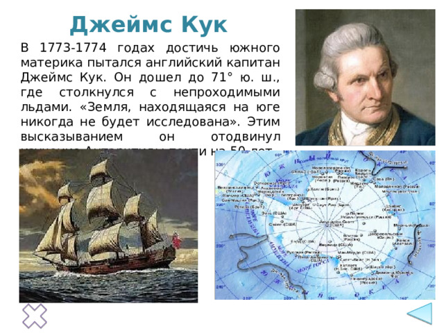 Джеймс Кук В 1773-1774 годах достичь южного материка пытался английский капитан Джеймс Кук. Он дошел до 71° ю. ш., где столкнулся с непроходимыми льдами. «Земля, находящаяся на юге никогда не будет исследована». Этим высказыванием он отодвинул изучение Антарктиды почти на 50 лет. 