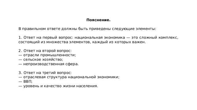 Пояснение.  В правильном ответе должны быть приведены следующие элементы: 1.  Ответ на первый вопрос: национальная экономика  — это сложный комплекс, состоящий из множества элементов, каждый из которых важен. 2.  Ответ на второй вопрос: — отрасли промышленности; — сельское хозяйство; — непроизводственная сфера. 3.  Ответ на третий вопрос: — отраслевая структура национальной экономики; — ВВП; — уровень и качество жизни населения. 
