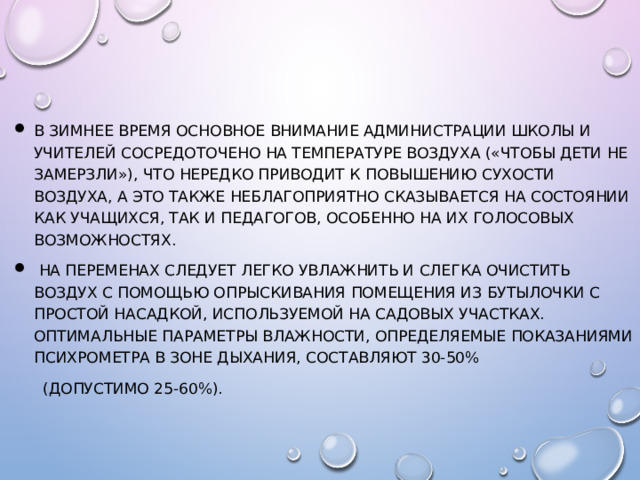 В зимнее время основное внимание администрации школы и учителей сосредоточено на температуре воздуха («Чтобы дети не замерзли»), что нередко приводит к повышению сухости воздуха, а это также неблагоприятно сказывается на состоянии как учащихся, так и педагогов, особенно на их голосовых возможностях.  На переменах следует легко увлажнить и слегка очистить воздух с помощью опрыскивания помещения из бутылочки с простой насадкой, используемой на садовых участках. Оптимальные параметры влажности, определяемые показаниями психрометра в зоне дыхания, составляют 30-50%  (допустимо 25-60%).   