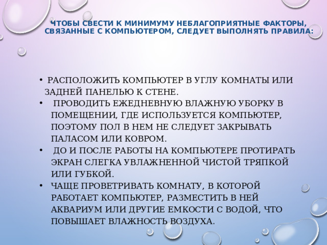   Чтобы свести к минимуму неблагоприятные факторы, связанные с компьютером, следует выполнять правила:     Расположить компьютер в углу комнаты или задней панелью к стене.  Проводить ежедневную влажную уборку в помещении, где используется компьютер, поэтому пол в нем не следует закрывать паласом или ковром.  До и после работы на компьютере протирать экран слегка увлажненной чистой тряпкой или губкой. Чаще проветривать комнату, в которой работает компьютер, разместить в ней аквариум или другие емкости с водой, что повышает влажность воздуха .   