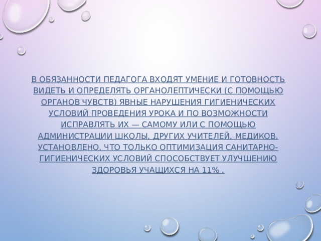  В обязанности педагога входят умение и готовность видеть и определять органолептически (с помощью органов чувств) явные нарушения гигиенических условий проведения урока и по возможности исправлять их — самому или с помощью администрации школы, других учителей, медиков. Установлено, что только оптимизация санитарно-гигиенических условий способствует улучшению здоровья учащихся на 11% .    