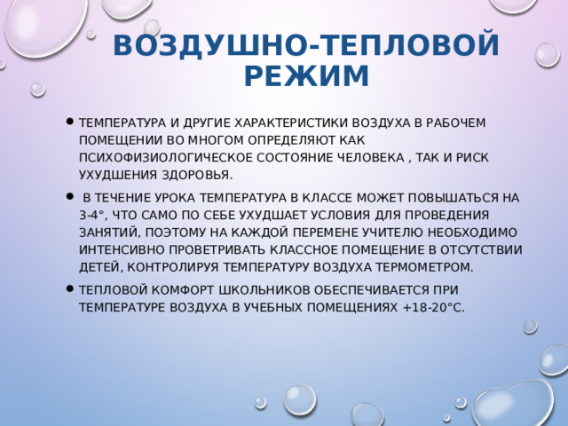 Воздушно-тепловой режим Температура и другие характеристики воздуха в рабочем помещении во многом определяют как психофизиологическое состояние человека , так и риск ухудшения здоровья.  В течение урока температура в классе может повышаться на 3-4°, что само по себе ухудшает условия для проведения занятий, поэтому на каждой перемене учителю необходимо интенсивно проветривать классное помещение в отсутствии детей, контролируя температуру воздуха термометром. Тепловой комфорт школьников обеспечивается при температуре воздуха в учебных помещениях +18-20°С. 