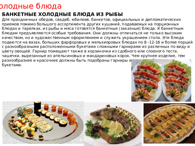 Холодные блюда БАНКЕТНЫЕ ХОЛОДНЫЕ БЛЮДА ИЗ РЫБЫ Для праздничных обедов, свадеб, юбилеев, банкетов, официальных и дипломатических приемов помимо большого ассортимента других кушаний, подаваемых на порционных блюдах и тарелках, из рыбы и мяса готовятся банкетные (заказные) блюда. К банкетным блюдам предъявляются особые требования. Они должны отличаться не только высоким качеством, но и художественным оформлением и служить украшением стола. Эти блюда подаются на вазах, больших фарфоровых и мельхиоровых блюдах по 8 -12-16 и более порций с разнообразными расположенными букетами сложными гарнирами из различных по виду и цвету овощей. Гарнир помещают также в корзиночки из сдобного или слоеного теста, чашечки, вырезанные из апельсиновых и мандариновых корок. Чем крупнее изделие, тем разнообразнее и красочнее должны быть подобраны гарниры и уложены более крупными букетами. 