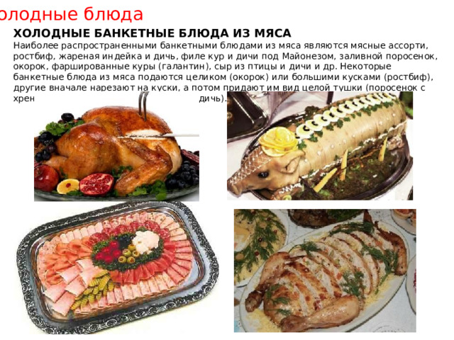 Холодные блюда ХОЛОДНЫЕ БАНКЕТНЫЕ БЛЮДА ИЗ МЯСА Наиболее распространенными банкетными блюдами из мяса являются мясные ассорти, ростбиф, жареная индейка и дичь, филе кур и дичи под Майонезом, заливной поросенок, окорок, фаршированные куры (галантин), сыр из птицы и дичи и др. Некоторые банкетные блюда из мяса подаются целиком (окорок) или большими кусками (ростбиф), другие вначале нарезают на куски, а потом придают им вид целой тушки (поросенок с хреном, жареная домашняя птица или дичь). 