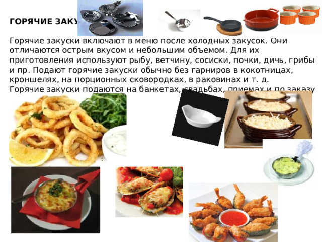 ГОРЯЧИЕ ЗАКУСКИ  Горячие закуски включают в меню после холодных закусок. Они отличаются острым вкусом и небольшим объемом. Для их приготовления используют рыбу, ветчину, сосиски, почки, дичь, грибы и пр. Подают горячие закуски обычно без гарниров в кокотницах, кроншелях, на порционных сковородках, в раковинах и т. д. Горячие закуски подаются на банкетах, свадьбах, приемах и по заказу в ресторанах. 