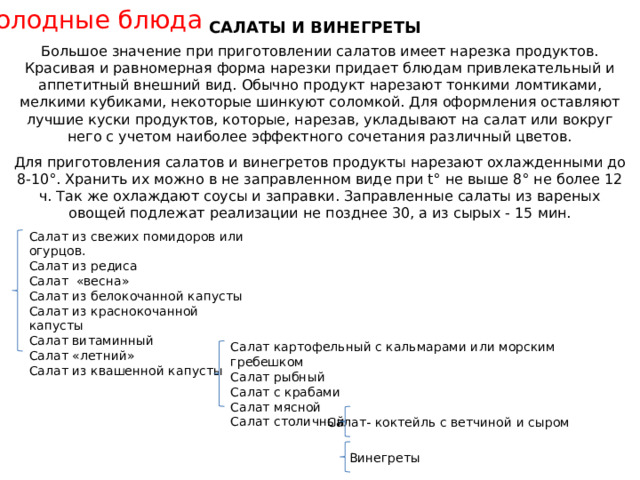 Холодные блюда САЛАТЫ И ВИНЕГРЕТЫ Большое значение при приготовлении салатов имеет нарезка продуктов. Красивая и равномерная форма нарезки придает блюдам привлекательный и аппетитный внешний вид. Обычно продукт нарезают тонкими ломтиками, мелкими кубиками, некоторые шинкуют соломкой. Для оформления оставляют лучшие куски продуктов, которые, нарезав, укладывают на салат или вокруг него с учетом наиболее эффектного сочетания различный цветов. Для приготовления салатов и винегретов продукты нарезают охлажденными до 8-10°. Хранить их можно в не заправленном виде при t° не выше 8° не более 12 ч. Так же охлаждают соусы и заправки. Заправленные салаты из вареных овощей подлежат реализации не позднее 30, а из сырых - 15 мин. Салат из свежих помидоров или огурцов. Салат из редиса Салат «весна» Салат из белокочанной капусты Салат из краснокочанной капусты Салат витаминный Салат «летний» Салат из квашенной капусты Салат картофельный с кальмарами или морским гребешком Салат рыбный Салат с крабами Салат мясной Салат столичный Салат- коктейль с ветчиной и сыром Винегреты 