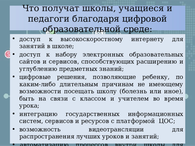 Что получат школы, учащиеся и педагоги благодаря цифровой образовательной среде: доступ к высокоскоростному интернету для занятий в школе; доступ к набору электронных образовательных сайтов и сервисов, способствующих расширению и углублению предметных знаний; цифровые решения, позволяющие ребенку, по каким-либо длительным причинам не имеющему возможности посещать школу (болезнь или иное), быть на связи с классом и учителем во время урока; интеграцию государственных информационных систем, сервисов и ресурсов с платформой ЦОС; возможность видеотрансляции для распространения лучших уроков и занятий; автоматизацию процессов внутри школы для разгрузки педагогов от излишней бумажной работы с отчетами. 