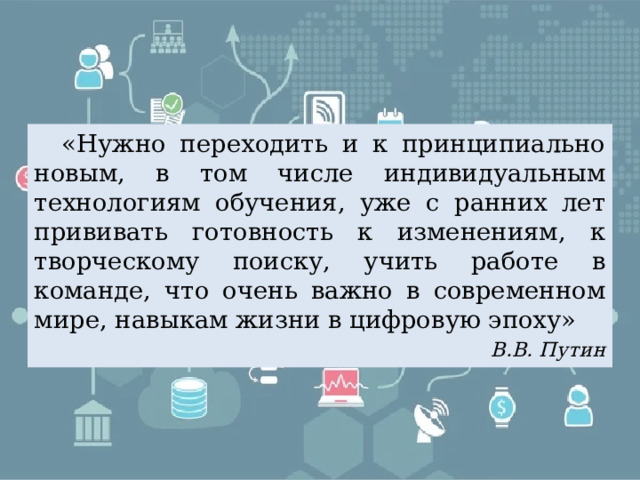  «Нужно переходить и к принципиально новым, в том числе индивидуальным технологиям обучения, уже с ранних лет прививать готовность к изменениям, к творческому поиску, учить работе в команде, что очень важно в современном мире, навыкам жизни в цифровую эпоху» В.В. Путин 