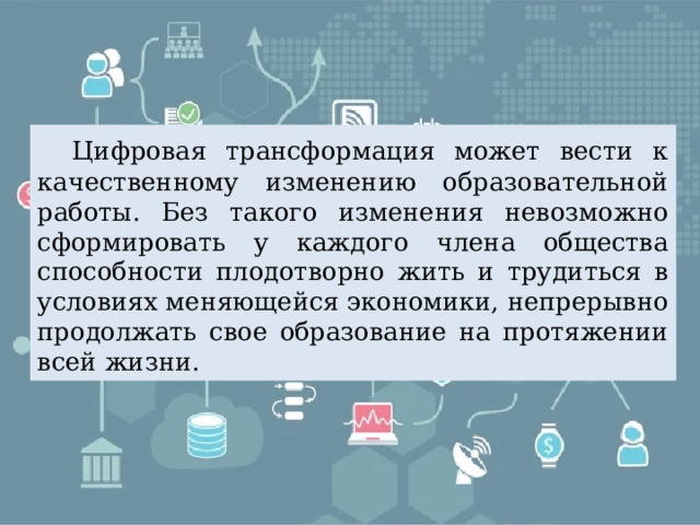  Цифровая трансформация может вести к качественному изменению образовательной работы. Без такого изменения невозможно сформировать у каждого члена общества способности плодотворно жить и трудиться в условиях меняющейся экономики, непрерывно продолжать свое образование на протяжении всей жизни. 