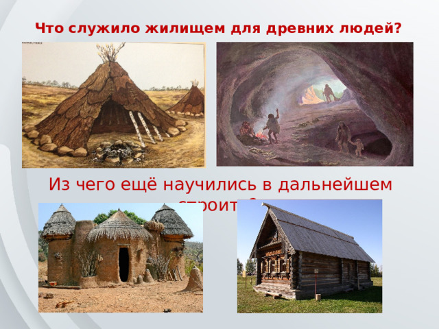 Что служило жилищем для древних людей? Из чего ещё научились в дальнейшем строить? 