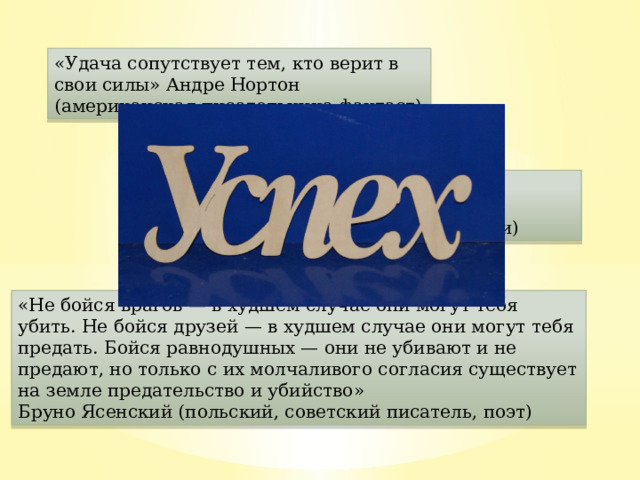 «Удача сопутствует тем, кто верит в свои силы» Андре Нортон (американская писательница-фантаст) «Сильнейший всегда прав» Отто Фон Бисмарк (железный канцлер,1-й канцлер Германии) «Не бойся врагов — в худшем случае они могут тебя убить. Не бойся друзей — в худшем случае они могут тебя предать. Бойся равнодушных — они не убивают и не предают, но только с их молчаливого согласия существует на земле предательство и убийство» Бруно Ясенский (польский, советский писатель, поэт) 