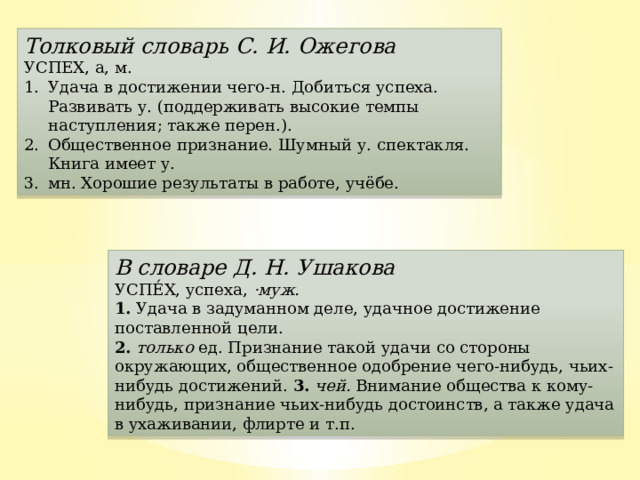 Толковый словарь С. И. Ожегова УСПЕХ, а, м. Удача в достижении чего-н. Добиться успеха. Развивать у. (поддерживать высокие темпы наступления; также перен.). Общественное признание. Шумный у. спектакля. Книга имеет у. мн. Хорошие результаты в работе, учёбе. В словаре Д. Н. Ушакова УСПЕ́Х, успеха,  ·муж.  1.  Удача в задуманном деле, удачное достижение поставленной цели.  2.   только  ед. Признание такой удачи со стороны окружающих, общественное одобрение чего-нибудь, чьих-нибудь достижений. 3.   чей.  Внимание общества к кому-нибудь, признание чьих-нибудь достоинств, а также удача в ухаживании, флирте и т.п.  