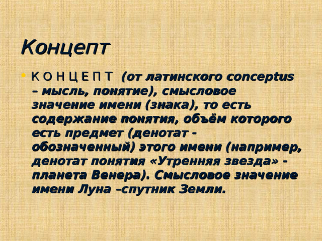 Концепт К О Н Ц Е П Т (от латинского conceptus – мысль, понятие), смысловое значение имени (знака), то есть содержание понятия, объём которого есть предмет (денотат - обозначенный) этого имени (например, денотат понятия «Утренняя звезда» -планета Венера). Смысловое значение имени Луна –спутник Земли. 