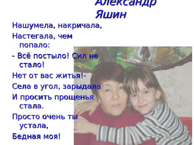 Александр Яшин Нашумела, накричала, Настегала, чем попало: - Всё постыло! Сил не стало! Нет от вас житья!- Села в угол, зарыдала И просить прощенья стала. Просто очень ты устала, Бедная моя! 