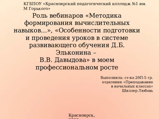 КГБПОУ «Красноярский педагогический колледж №1 им. М Горького» Роль вебинаров «Методика формирования вычислительных навыков…», «Особенности подготовки и проведения уроков в системе развивающего обучения Д.Б. Эльконина –  В.В. Давыдова» в моем профессиональном росте Выполнила: ст-ка 20П-5 гр. отделения «Преподавание в начальных классах» Шиллер Любовь Красноярск, 2022 