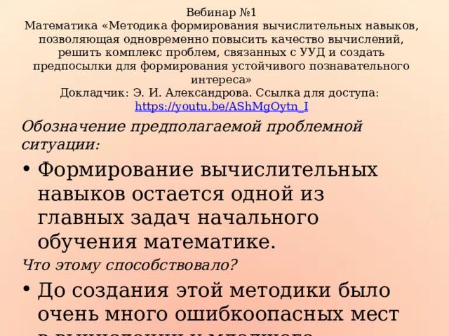 Вебинар №1  Математика «Методика формирования вычислительных навыков, позволяющая одновременно повысить качество вычислений, решить комплекс проблем, связанных с УУД и создать предпосылки для формирования устойчивого познавательного интереса»  Докладчик: Э. И. Александрова. Ссылка для доступа: https://youtu.be/AShMgOytn_I Обозначение предполагаемой проблемной ситуации: Формирование вычислительных навыков остается одной из главных задач начального обучения математике. Что этому способствовало? До создания этой методики было очень много ошибкоопасных мест в вычислении у младшего школьника. 