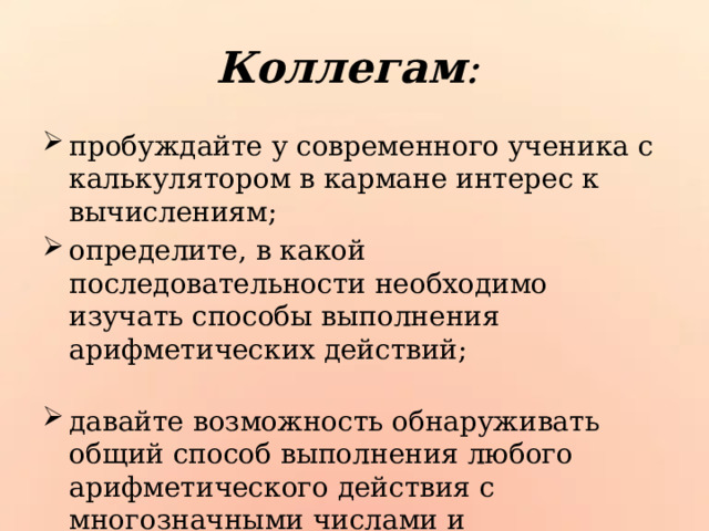 Коллегам : пробуждайте у современного ученика с калькулятором в кармане интерес к вычислениям; определите, в какой последовательности необходимо изучать способы выполнения арифметических действий; давайте возможность обнаруживать общий способ выполнения любого арифметического действия с многозначными числами и конкретизировать его; выбирайте новые типы заданий. 