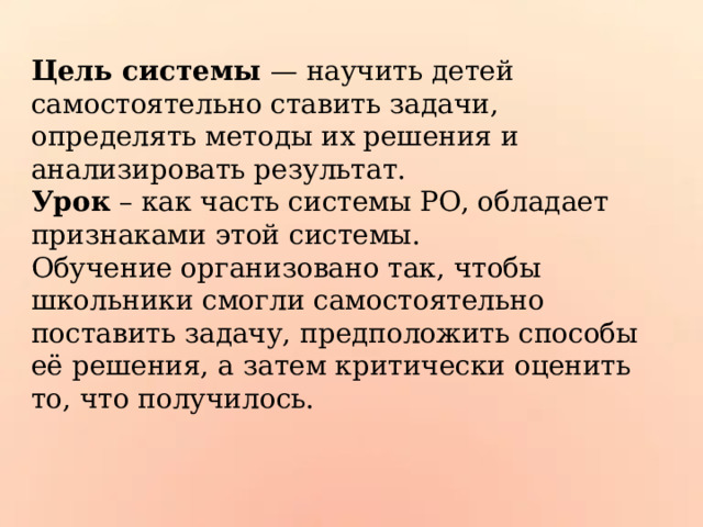 Цель системы — научить детей самостоятельно ставить задачи, определять методы их решения и анализировать результат.  Урок – как часть системы РО, обладает признаками этой системы.  Обучение организовано так, чтобы школьники смогли самостоятельно поставить задачу, предположить способы её решения, а затем критически оценить то, что получилось. 