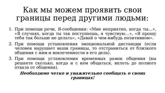 Как мы можем проявить свои границы перед другими людьми: При помощи речи, Я-сообщения: «Мне неприятно, когда ты…», «В случаях, когда ты так поступаешь, я чувствую…», «Я прошу тебя так больше не делать», «Давай о чем-нибудь позитивном». При помощи установления эмоциональной дистанции (если человек нарушает ваши границы, то отстраниться от близкого общения с ним и вовлеченности в его дела). При помощи установления временных рамок общения (вы решаете сколько, когда и с кем общаться, вплоть до полного отказа от общения). Необходимо четко и уважительно сообщать о своих границах! 