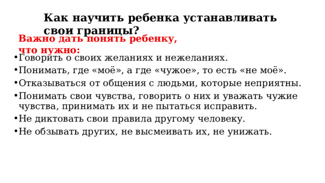 Как научить ребенка устанавливать свои границы? Важно дать понять ребенку, что нужно: Говорить о своих желаниях и нежеланиях. Понимать, где «моё», а где «чужое», то есть «не моё».  Отказываться от общения с людьми, которые неприятны.  Понимать свои чувства, говорить о них и у важать чужие чувства, принимать их и не пытаться исправить.  Не диктовать свои правила другому человеку. Не обзывать других, не высмеивать их, не унижать. 
