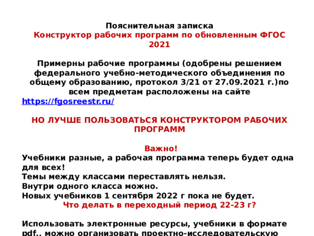 Пояснительная записка Конструктор рабочих программ по обновленным ФГОС 2021   Примерны рабочие программы (одобрены решением федерального учебно-методического объединения по общему образованию, протокол 3/21 от 27.09.2021 г.)по всем предметам расположены на сайте https://fgosreestr.ru/  НО ЛУЧШЕ ПОЛЬЗОВАТЬСЯ КОНСТРУКТОРОМ РАБОЧИХ ПРОГРАММ   Важно!  Учебники разные, а рабочая программа теперь будет одна для всех!  Темы между классами переставлять нельзя.  Внутри одного класса можно.  Новых учебников 1 сентября 2022 г пока не будет. Что делать в переходный период 22-23 г?  Использовать электронные ресурсы, учебники в формате pdf,, можно организовать проектно-исследовательскую деятельность по изучению нового материала по разным источникам и т. д 