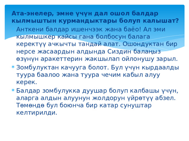Ата-энелер, эмне үчүн дал ошол балдар кылмыштын курмандыктары болуп калышат? Анткени балдар ишенчээк жана баёо! Ал эми кылмышкер кайсы гана болбосун балага керектүү ачкычты тандай алат. Ошондуктан бир нерсе жасаардын алдында Сиздин балаңыз өзүнүн аракеттерин жакшылап ойлонушу зарыл. Зомбулуктан качууга болот. Бул үчүн кырдаалды туура баалоо жана туура чечим кабыл алуу керек. Балдар зомбулукка дуушар болуп калбашы үчүн, аларга алдын алуунун жолдорун үйрөтүү абзел. Төмөндө бул боюнча бир катар сунуштар келтирилди. 