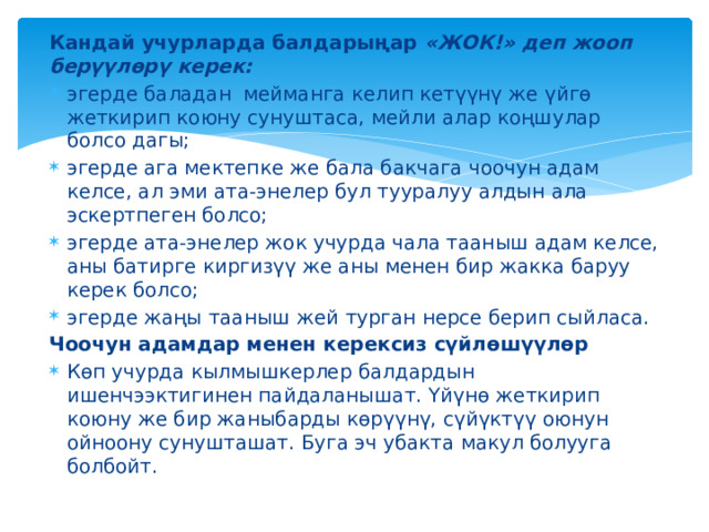 Кандай учурларда балдарыңар «ЖОК!» деп жооп берүүлөрү керек: эгерде баладан мейманга келип кетүүнү же үйгө жеткирип коюну сунуштаса, мейли алар коңшулар болсо дагы; эгерде ага мектепке же бала бакчага чоочун адам келсе, ал эми ата-энелер бул тууралуу алдын ала эскертпеген болсо; эгерде ата-энелер жок учурда чала тааныш адам келсе, аны батирге киргизүү же аны менен бир жакка баруу керек болсо; эгерде жаңы тааныш жей турган нерсе берип сыйласа. Чоочун адамдар менен керексиз сүйлөшүүлөр Көп учурда кылмышкерлер балдардын ишенчээктигинен пайдаланышат. Үйүнө жеткирип коюну же бир жаныбарды көрүүнү, сүйүктүү оюнун ойноону сунушташат. Буга эч убакта макул болууга болбойт. 