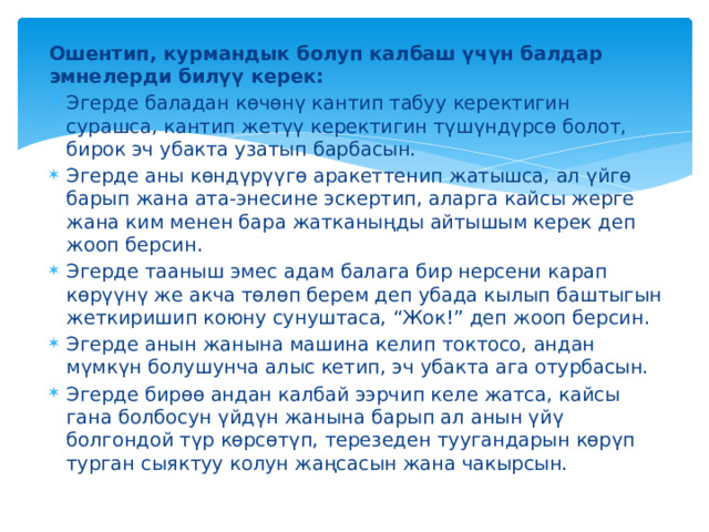 Ошентип, курмандык болуп калбаш үчүн балдар эмнелерди билүү керек: Эгерде баладан көчөнү кантип табуу керектигин сурашса, кантип жетүү керектигин түшүндүрсө болот, бирок эч убакта узатып барбасын. Эгерде аны көндүрүүгө аракеттенип жатышса, ал үйгө барып жана ата-энесине эскертип, аларга кайсы жерге жана ким менен бара жатканыңды айтышым керек деп жооп берсин. Эгерде тааныш эмес адам балага бир нерсени карап көрүүнү же акча төлөп берем деп убада кылып баштыгын жеткиришип коюну сунуштаса, “Жок!” деп жооп берсин. Эгерде анын жанына машина келип токтосо, андан мүмкүн болушунча алыс кетип, эч убакта ага отурбасын. Эгерде бирөө андан калбай ээрчип келе жатса, кайсы гана болбосун үйдүн жанына барып ал анын үйү болгондой түр көрсөтүп, терезеден туугандарын көрүп турган сыяктуу колун жаңсасын жана чакырсын. 